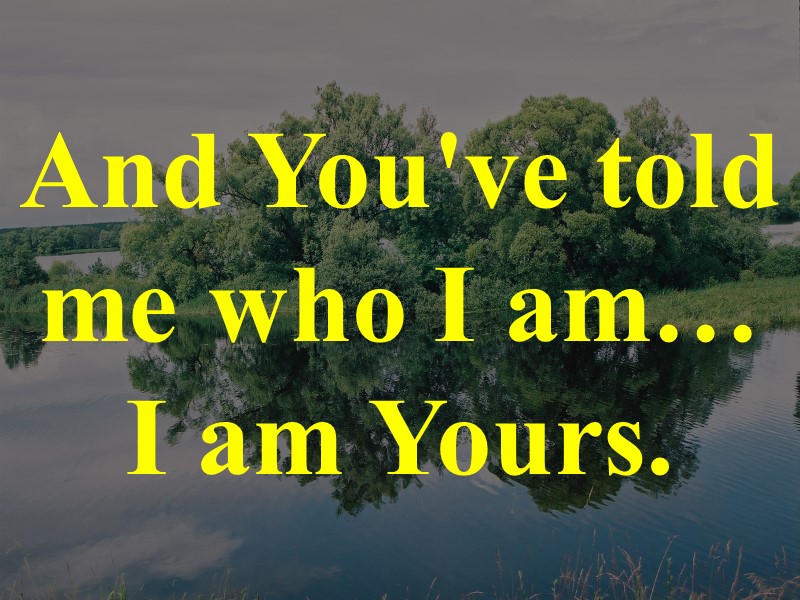 And You've told me who I am… I am Yours.